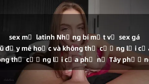 sex mỹ latinh Những bí mật về sex gái Tây: Sự quyến rũ đầy mê hoặc và không thể cưỡng lại của phụ nữ Tây phương