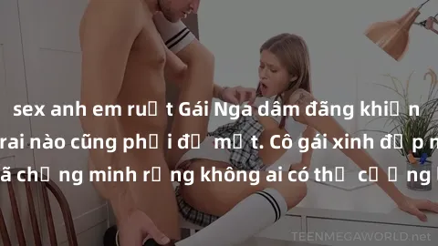 sex anh em ruột Gái Nga dâm đãng khiến tim bất cứ chàng trai nào cũng phải đỏ mặt. Cô gái xinh đẹp này đã chứng minh rằng không ai có thể cưỡng lại khi cô làm tình đắm say.