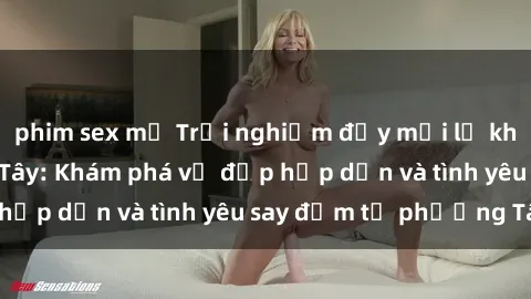 phim sex mỹ Trải nghiệm đầy mới lạ khi quan hệ với gái Tây: Khám phá vẻ đẹp hấp dẫn và tình yêu say đắm từ phương Tây