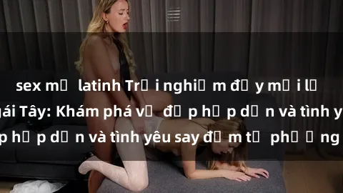sex mỹ latinh Trải nghiệm đầy mới lạ khi quan hệ với gái Tây: Khám phá vẻ đẹp hấp dẫn và tình yêu say đắm từ phương Tây