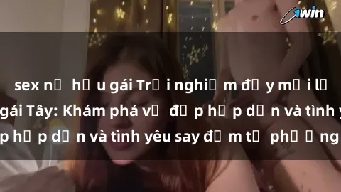 sex nữ hầu gái Trải nghiệm đầy mới lạ khi quan hệ với gái Tây: Khám phá vẻ đẹp hấp dẫn và tình yêu say đắm từ phương Tây