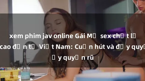 xem phim jav online Gái Mỹ sex chất lượng cao đến từ Việt Nam: Cuốn hút và đầy quyến rũ