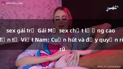 sex gái trẻ Gái Mỹ sex chất lượng cao đến từ Việt Nam: Cuốn hút và đầy quyến rũ