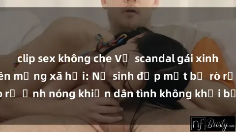clip sex không che Vụ scandal gái xinh lộ hàng gây sốt trên mạng xã hội: Nữ sinh đẹp mắt bị rò rỉ ảnh nóng khiến dân tình không khỏi bất ngờ và phẫn nộ!