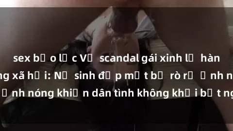 sex bạo lực Vụ scandal gái xinh lộ hàng gây sốt trên mạng xã hội: Nữ sinh đẹp mắt bị rò rỉ ảnh nóng khiến dân tình không khỏi bất ngờ và phẫn nộ!