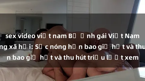 sex video việt nam Bộ ảnh gái Việt Nam nude gây sốt mạng xã hội: Sắc nóng hơn bao giờ hết và thu hút triệu lượt xem