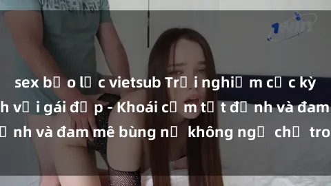 sex bạo lực vietsub Trải nghiệm cực kỳ thú vị khi làm tình với gái đẹp - Khoái cảm tột đỉnh và đam mê bùng nổ không ngờ chỉ trong một đêm!