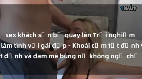 sex khách sạn bị quay lén Trải nghiệm cực kỳ thú vị khi làm tình với gái đẹp - Khoái cảm tột đỉnh và đam mê bùng nổ không ngờ chỉ trong một đêm!