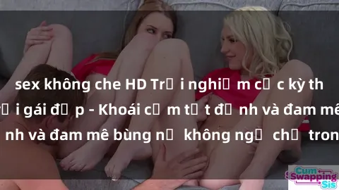 sex không che HD Trải nghiệm cực kỳ thú vị khi làm tình với gái đẹp - Khoái cảm tột đỉnh và đam mê bùng nổ không ngờ chỉ trong một đêm!