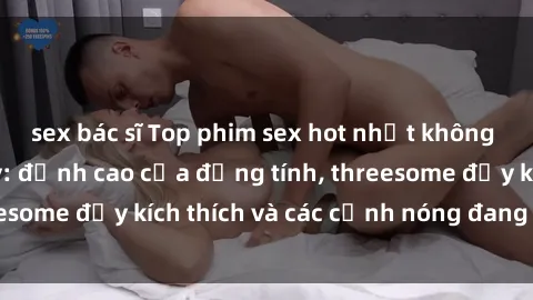sex bác sĩ Top phim sex hot nhất không thể bỏ lỡ năm nay: đỉnh cao của đồng tính, threesome đầy kích thích và các cảnh nóng đang gây sốt!