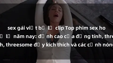 sex gái việt bị lộ clip Top phim sex hot nhất không thể bỏ lỡ năm nay: đỉnh cao của đồng tính, threesome đầy kích thích và các cảnh nóng đang gây sốt!