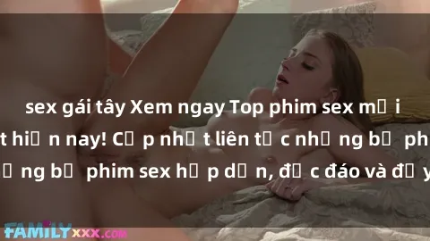 sex gái tây Xem ngay Top phim sex mới nhất đang hot nhất hiện nay! Cập nhật liên tục những bộ phim sex hấp dẫn, độc đáo và đầy kích thích.