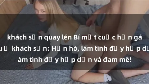 khách sạn quay lén Bí mật cuộc hẹn gái Việt lần đầu ở khách sạn: Hẹn hò, làm tình đầy hấp dẫn và đam mê!
