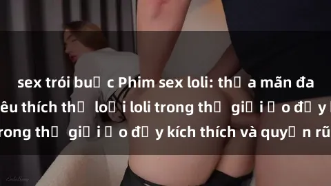 sex trói buộc Phim sex loli: thỏa mãn đam mê của người yêu thích thể loại loli trong thế giới ảo đầy kích thích và quyến rũ.