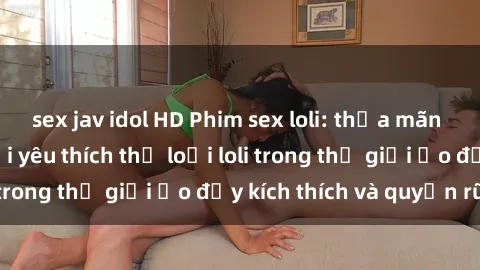 sex jav idol HD Phim sex loli: thỏa mãn đam mê của người yêu thích thể loại loli trong thế giới ảo đầy kích thích và quyến rũ.