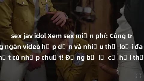 sex jav idol Xem sex miễn phí: Cùng trải nghiệm với hàng ngàn video hấp dẫn và nhiều thể loại đa dạng chỉ trong một cú nhấp chuột! Đừng bỏ lỡ cơ hội thưởng thức tuyệt vời này ngay hôm nay!