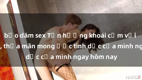 bạo dâm sex Tận hưởng khoái cảm với gái xinh sex, thỏa mãn mong ước tình dục của mình ngay hôm nay