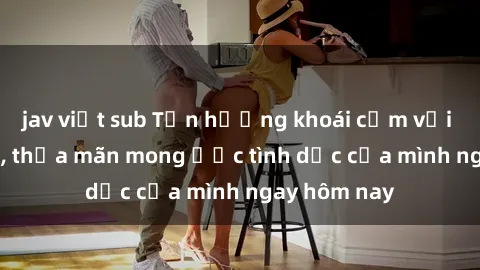 jav việt sub Tận hưởng khoái cảm với gái xinh sex, thỏa mãn mong ước tình dục của mình ngay hôm nay