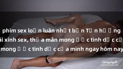 phim sex loạn luân nhật bản Tận hưởng khoái cảm với gái xinh sex, thỏa mãn mong ước tình dục của mình ngay hôm nay