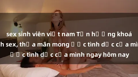 sex sinh viên việt nam Tận hưởng khoái cảm với gái xinh sex, thỏa mãn mong ước tình dục của mình ngay hôm nay
