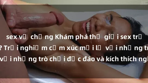 sex vợ chồng Khám phá thế giới sex trực tuyến: Hơn tuổi? Trải nghiệm cảm xúc mới lạ với những trò chơi độc đáo và kích thích người lớn
