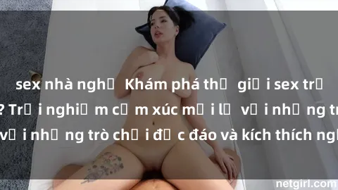 sex nhà nghỉ Khám phá thế giới sex trực tuyến: Hơn tuổi? Trải nghiệm cảm xúc mới lạ với những trò chơi độc đáo và kích thích người lớn