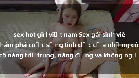 sex hot girl việt nam Sex gái sinh viên hot nhất: Cùng khám phá cuộc sống tình dục của những cô nàng trẻ trung, năng động và không ngần ngại thử nghiệm!
