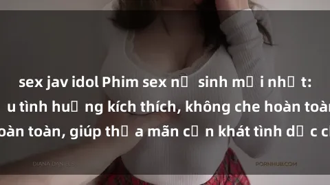 sex jav idol Phim sex nữ sinh mới nhất: Trải nghiệm nhiều tình huống kích thích, không che hoàn toàn, giúp thỏa mãn cơn khát tình dục của các bạn trẻ