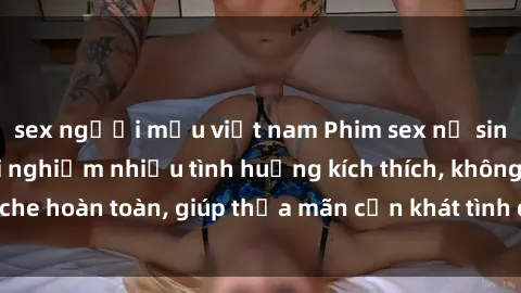 sex người mẫu việt nam Phim sex nữ sinh mới nhất: Trải nghiệm nhiều tình huống kích thích, không che hoàn toàn, giúp thỏa mãn cơn khát tình dục của các bạn trẻ