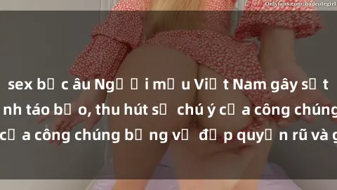 sex bắc âu Người mẫu Việt Nam gây sốt với loạt shoot ảnh táo bạo, thu hút sự chú ý của công chúng bằng vẻ đẹp quyến rũ và gợi cảm.