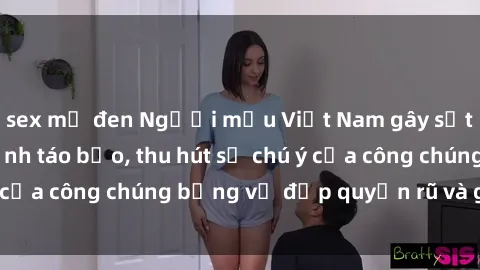 sex mỹ đen Người mẫu Việt Nam gây sốt với loạt shoot ảnh táo bạo, thu hút sự chú ý của công chúng bằng vẻ đẹp quyến rũ và gợi cảm.