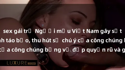 sex gái trẻ Người mẫu Việt Nam gây sốt với loạt shoot ảnh táo bạo, thu hút sự chú ý của công chúng bằng vẻ đẹp quyến rũ và gợi cảm.