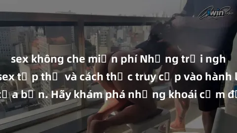 sex không che miễn phí Những trải nghiệm mới lạ với sex tập thể và cách thức truy cập vào hành lang đam mê của bạn. Hãy khám phá những khoái cảm đầy kích thích với tập thể hấp dẫn!