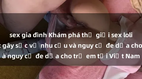sex gia đình Khám phá thế giới sex loli Việt Nam: Sự thật gây sốc về nhu cầu và nguy cơ đe dọa cho trẻ em tại Việt Nam