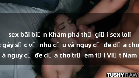 sex bãi biển Khám phá thế giới sex loli Việt Nam: Sự thật gây sốc về nhu cầu và nguy cơ đe dọa cho trẻ em tại Việt Nam