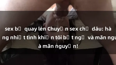 sex bị quay lén Chuyện sex chị dâu: hành động nhiệt tình khiến tôi bất ngờ và mãn nguyện!