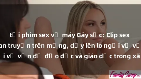 tải phim sex về máy Gây sốc: Clip sex mẹ con Việt Nam lan truyền trên mạng, dấy lên lo ngại về vấn đề đạo đức và giáo dục trong xã hội hiện nay.