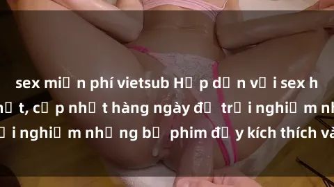 sex miễn phí vietsub Hấp dẫn với sex hentai vietsub mới nhất, cập nhật hàng ngày để trải nghiệm những bộ phim đầy kích thích và hấp dẫn.