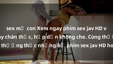sex mẹ con Xem ngay phim sex jav HD với những cảnh quay chân thực, hấp dẫn không che. Cùng thưởng thức những bộ phim sex jav HD hot nhất hiện nay!