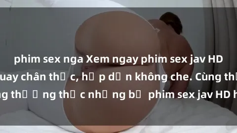 phim sex nga Xem ngay phim sex jav HD với những cảnh quay chân thực, hấp dẫn không che. Cùng thưởng thức những bộ phim sex jav HD hot nhất hiện nay!