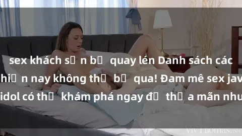 sex khách sạn bị quay lén Danh sách các idol JAV hot nhất hiện nay không thể bỏ qua! Đam mê sex jav idol có thể khám phá ngay để thỏa mãn nhu cầu giải trí của mình!