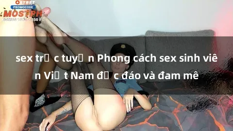 sex trực tuyến Phong cách sex sinh viên Việt Nam độc đáo và đam mê